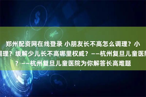 郑州配资网在线登录 小朋友长不高怎么调理？小儿长不高哪里可以调理？缓解少儿长不高哪里权威？——杭州复旦儿童医院为你解答长高难题