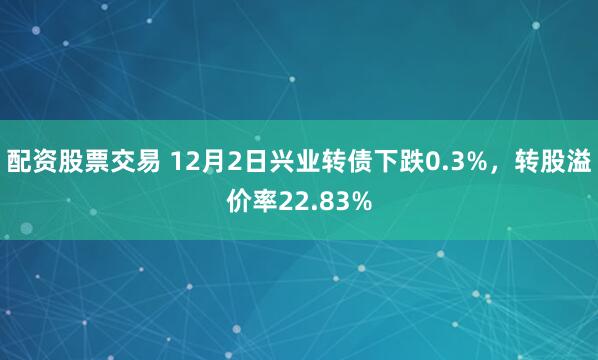 配资股票交易 12月2日兴业转债下跌0.3%,转股溢价率22.83%