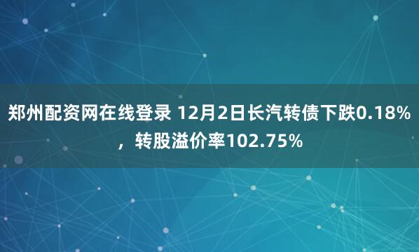 郑州配资网在线登录 12月2日长汽转债下跌0.18%，转股溢价率102.75%