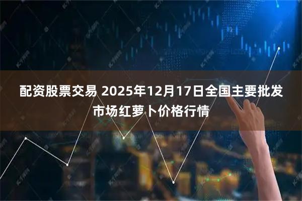 配资股票交易 2025年12月17日全国主要批发市场红萝卜价格行情