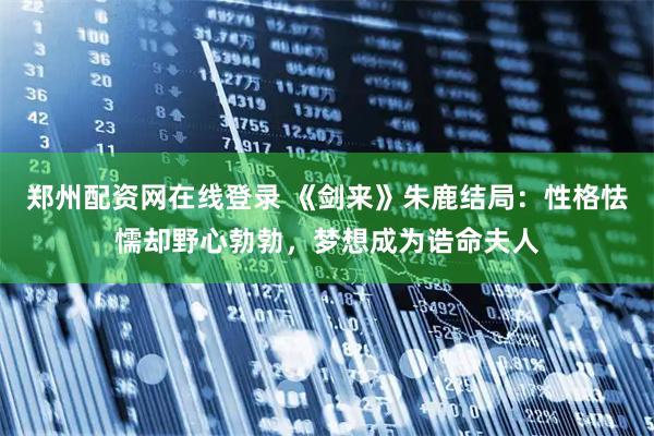 郑州配资网在线登录 《剑来》朱鹿结局：性格怯懦却野心勃勃，梦想成为诰命夫人