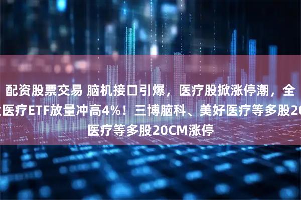 配资股票交易 脑机接口引爆，医疗股掀涨停潮，全市场最大医疗ETF放量冲高4%！三博脑科、美好医疗等多股20CM涨停