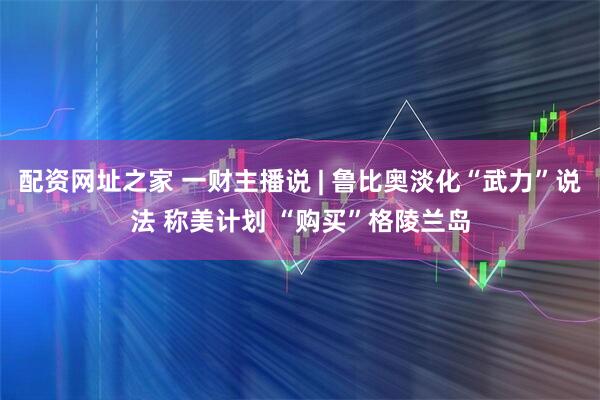 配资网址之家 一财主播说 | 鲁比奥淡化“武力”说法 称美计划 “购买”格陵兰岛