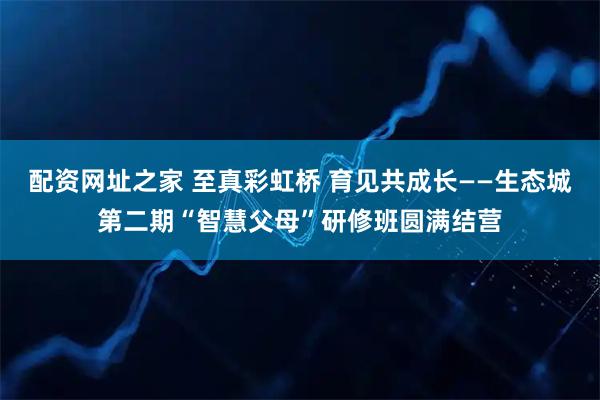 配资网址之家 至真彩虹桥 育见共成长——生态城第二期“智慧父母”研修班圆满结营