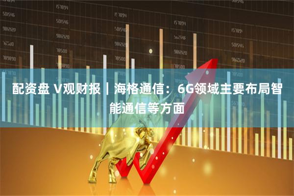 配资盘 V观财报｜海格通信：6G领域主要布局智能通信等方面