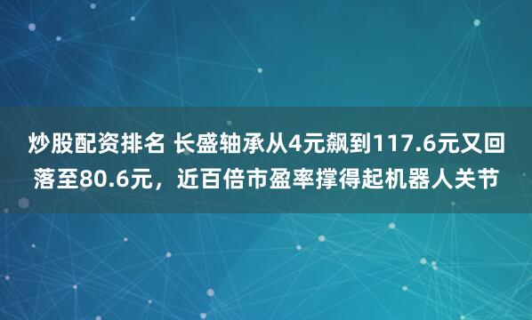 炒股配资排名 长盛轴承从4元飙到117.6元又回落至80.6元，近百倍市盈率撑得起机器人关节