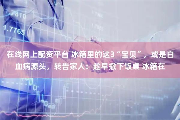 在线网上配资平台 冰箱里的这3“宝贝”,或是白血病源头,转告家人:趁早撤下饭桌 冰箱在