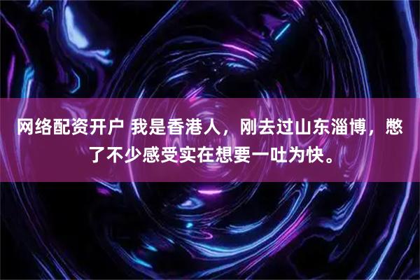 网络配资开户 我是香港人，刚去过山东淄博，憋了不少感受实在想要一吐为快。