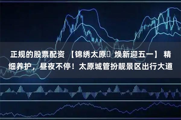 正规的股票配资 【锦绣太原・焕新迎五一】 精细养护，昼夜不停！太原城管扮靓景区出行大道