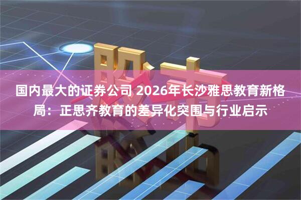 国内最大的证券公司 2026年长沙雅思教育新格局：正思齐教育的差异化突围与行业启示