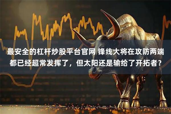 最安全的杠杆炒股平台官网 锋线大将在攻防两端都已经超常发挥了，但太阳还是输给了开拓者？
