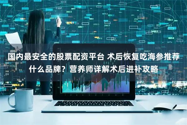 国内最安全的股票配资平台 术后恢复吃海参推荐什么品牌？营养师详解术后进补攻略