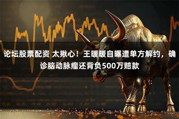 论坛股票配资 太揪心！王暖暖自曝遭单方解约，确诊脑动脉瘤还背负500万赔款