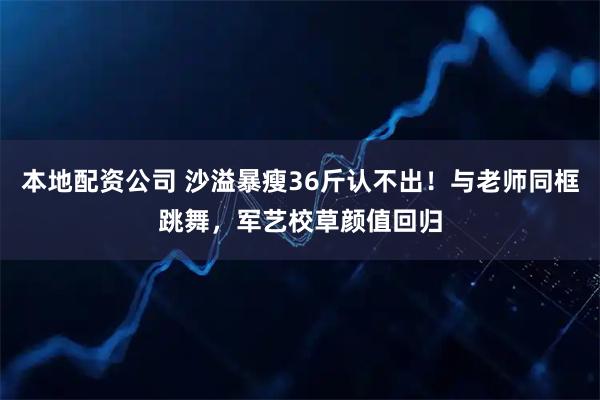 本地配资公司 沙溢暴瘦36斤认不出！与老师同框跳舞，军艺校草颜值回归