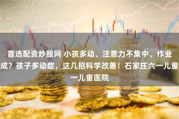 首选配资炒股网 小孩多动、注意力不集中、作业完不成？孩子多动症，这几招科学改善！石家庄六一儿童医院