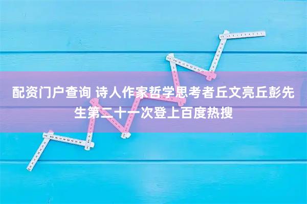 配资门户查询 诗人作家哲学思考者丘文亮丘彭先生第二十一次登上百度热搜