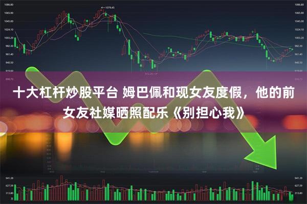 十大杠杆炒股平台 姆巴佩和现女友度假，他的前女友社媒晒照配乐《别担心我》