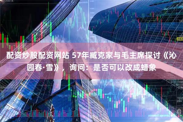 配资炒股配资网站 57年臧克家与毛主席探讨《沁园春·雪》，询问：是否可以改成蜡象