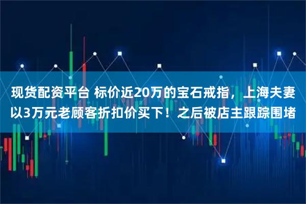 现货配资平台 标价近20万的宝石戒指，上海夫妻以3万元老顾客折扣价买下！之后被店主跟踪围堵