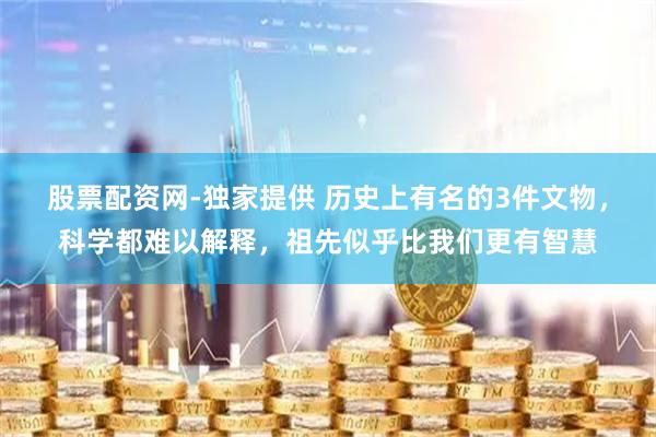 股票配资网-独家提供 历史上有名的3件文物，科学都难以解释，祖先似乎比我们更有智慧