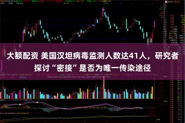 大额配资 美国汉坦病毒监测人数达41人,研究者探讨“密接”是否为唯一传染途径