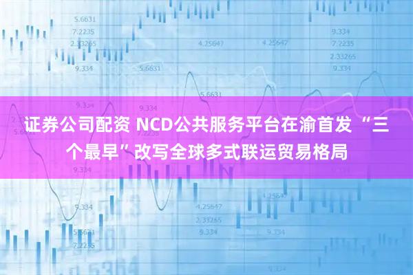 证券公司配资 NCD公共服务平台在渝首发 “三个最早”改写全球多式联运贸易格局