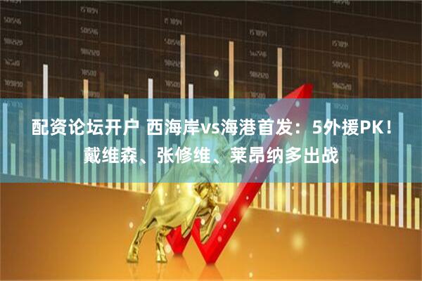 配资论坛开户 西海岸vs海港首发：5外援PK！戴维森、张修维、莱昂纳多出战