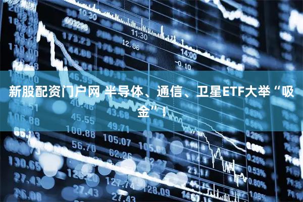 新股配资门户网 半导体、通信、卫星ETF大举“吸金”!