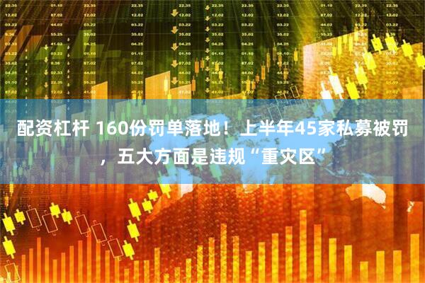 配资杠杆 160份罚单落地！上半年45家私募被罚，五大方面是违规“重灾区”