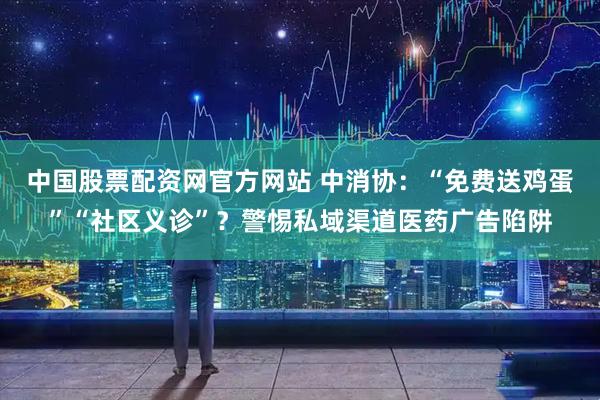 中国股票配资网官方网站 中消协：“免费送鸡蛋”“社区义诊”？警惕私域渠道医药广告陷阱