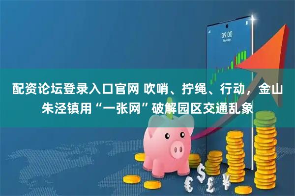 配资论坛登录入口官网 吹哨、拧绳、行动，金山朱泾镇用“一张网”破解园区交通乱象