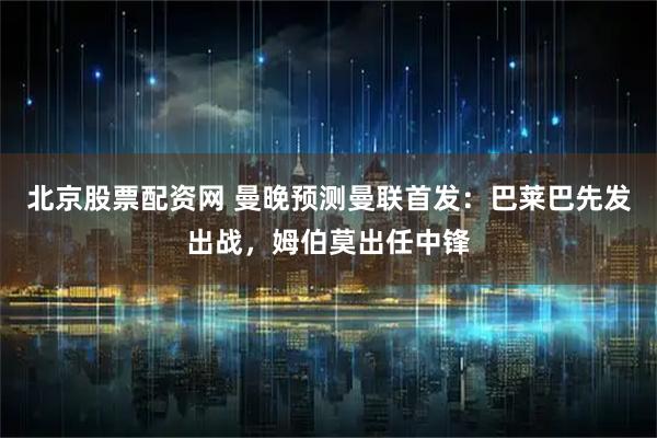 北京股票配资网 曼晚预测曼联首发：巴莱巴先发出战，姆伯莫出任中锋
