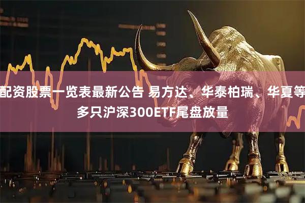 配资股票一览表最新公告 易方达、华泰柏瑞、华夏等多只沪深300ETF尾盘放量