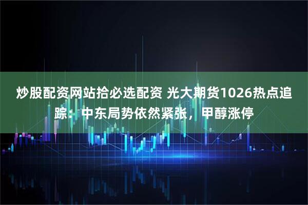 炒股配资网站拾必选配资 光大期货1026热点追踪：中东局势依然紧张，甲醇涨停